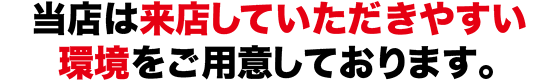当店は来店していただきやすい環境をご用意しております。