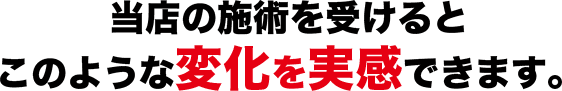 当店の施術を受けるとこのような変化を実感できます。