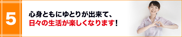 心身ともにゆとりが出来て、日々の生活が楽しくなります!